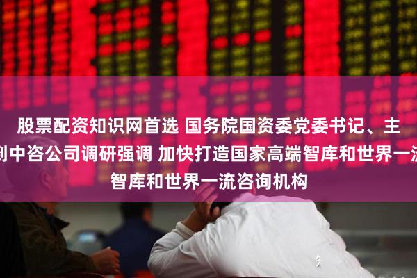 股票配资知识网首选 国务院国资委党委书记、主任张玉卓到中咨公司调研强调 加快打造国家高端智库和世界一流咨询机构