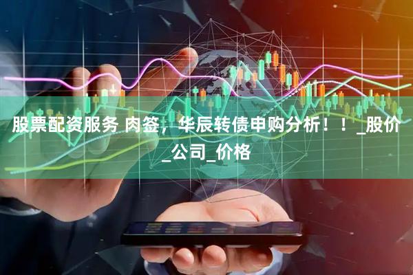 股票配资服务 肉签，华辰转债申购分析！！_股价_公司_价格