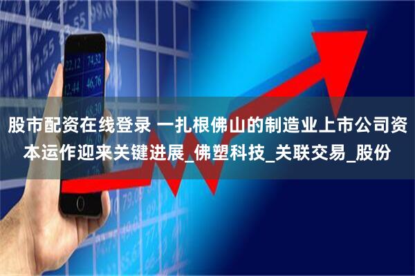 股市配资在线登录 一扎根佛山的制造业上市公司资本运作迎来关键进展_佛塑科技_关联交易_股份