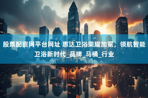 股票配资网平台网址 惠达卫浴荣耀加冕，领航智能卫浴新时代_品牌_马桶_行业