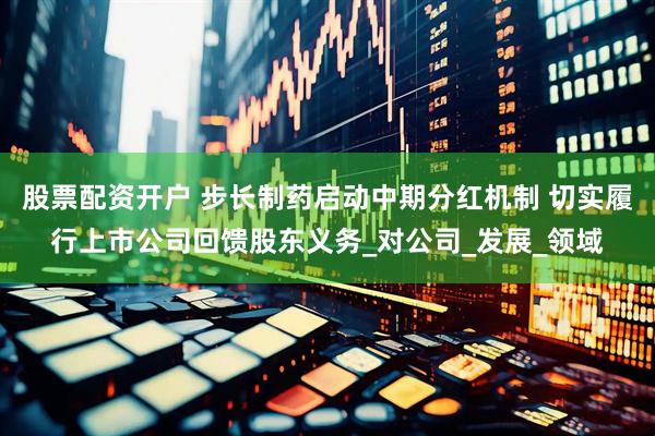 股票配资开户 步长制药启动中期分红机制 切实履行上市公司回馈股东义务_对公司_发展_领域