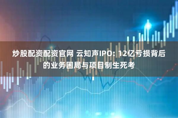 炒股配资配资官网 云知声IPO: 12亿亏损背后的业务困局与项目制生死考