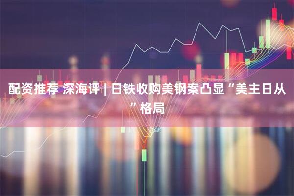 配资推荐 深海评 | 日铁收购美钢案凸显“美主日从”格局