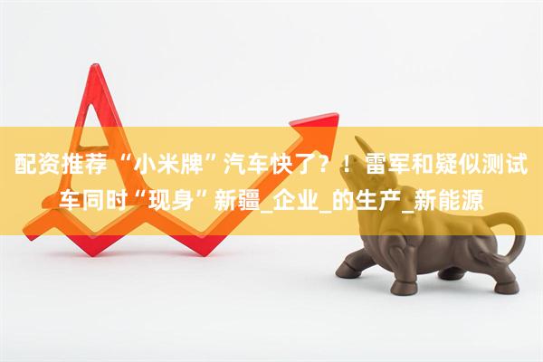 配资推荐 “小米牌”汽车快了？！雷军和疑似测试车同时“现身”新疆_企业_的生产_新能源