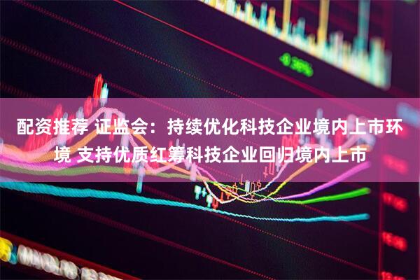 配资推荐 证监会：持续优化科技企业境内上市环境 支持优质红筹科技企业回归境内上市
