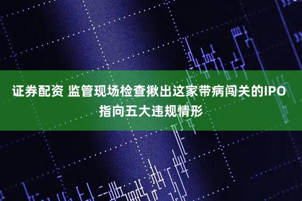 证券配资 监管现场检查揪出这家带病闯关的IPO 指向五大违规情形