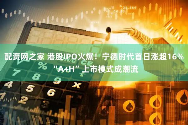 配资网之家 港股IPO火爆！宁德时代首日涨超16% “A+H”上市模式成潮流