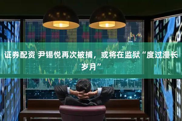 证券配资 尹锡悦再次被捕，或将在监狱“度过漫长岁月”