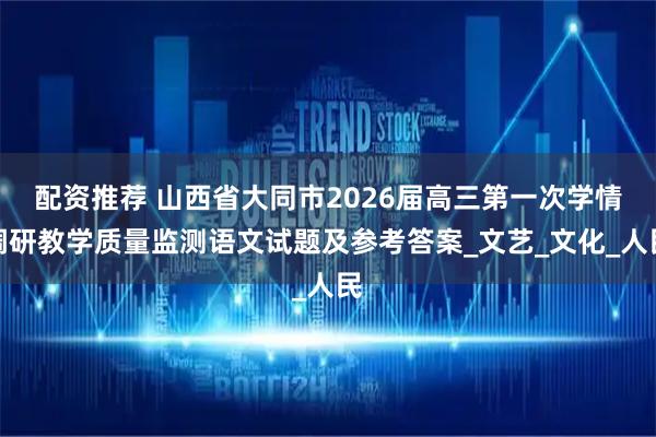 配资推荐 山西省大同市2026届高三第一次学情调研教学质量监测语文试题及参考答案_文艺_文化_人民