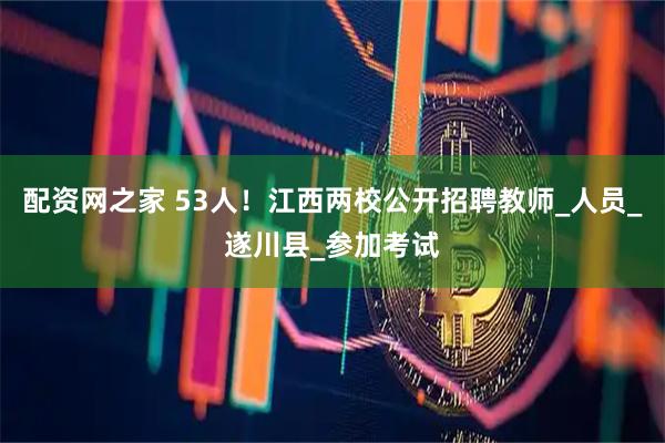 配资网之家 53人！江西两校公开招聘教师_人员_遂川县_参加考试