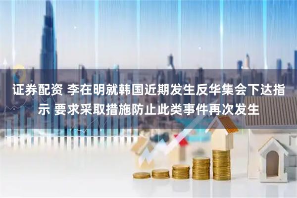 证券配资 李在明就韩国近期发生反华集会下达指示 要求采取措施防止此类事件再次发生