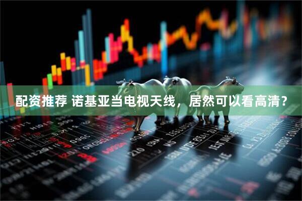 配资推荐 诺基亚当电视天线，居然可以看高清？