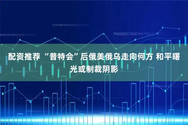配资推荐 “普特会”后俄美俄乌走向何方 和平曙光或制裁阴影
