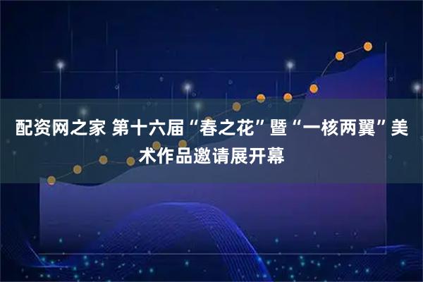 配资网之家 第十六届“春之花”暨“一核两翼”美术作品邀请展开幕