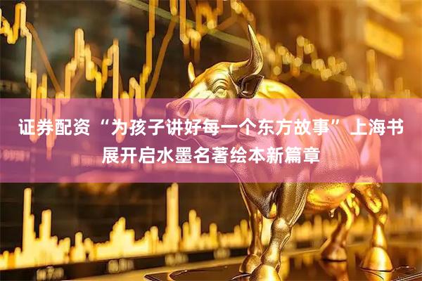 证券配资 “为孩子讲好每一个东方故事” 上海书展开启水墨名著绘本新篇章