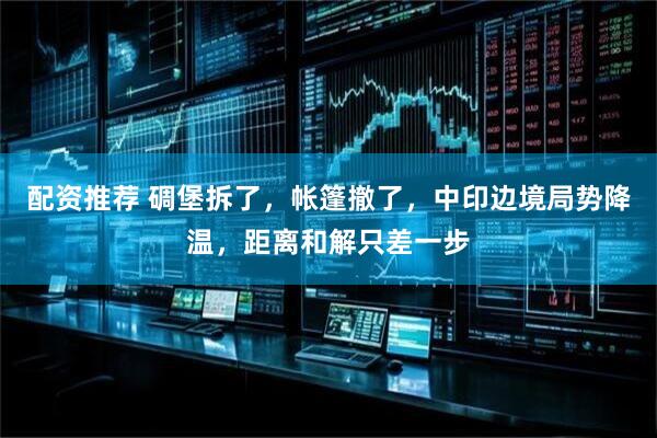 配资推荐 碉堡拆了，帐篷撤了，中印边境局势降温，距离和解只差一步
