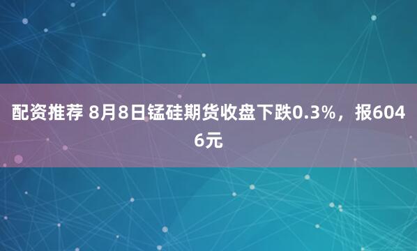 配资推荐 8月8日锰硅期货收盘下跌0.3%，报6046元