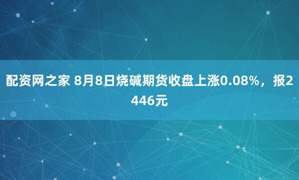 配资网之家 8月8日烧碱期货收盘上涨0.08%，报2446元