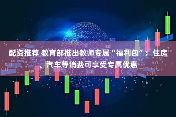 配资推荐 教育部推出教师专属“福利包”：住房、汽车等消费可享受专属优惠