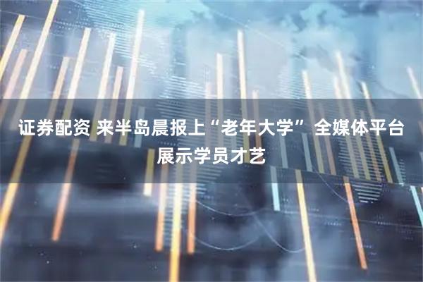 证券配资 来半岛晨报上“老年大学” 全媒体平台展示学员才艺