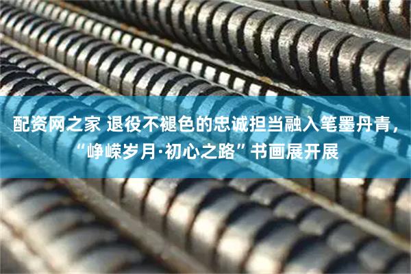 配资网之家 退役不褪色的忠诚担当融入笔墨丹青，“峥嵘岁月·初心之路”书画展开展