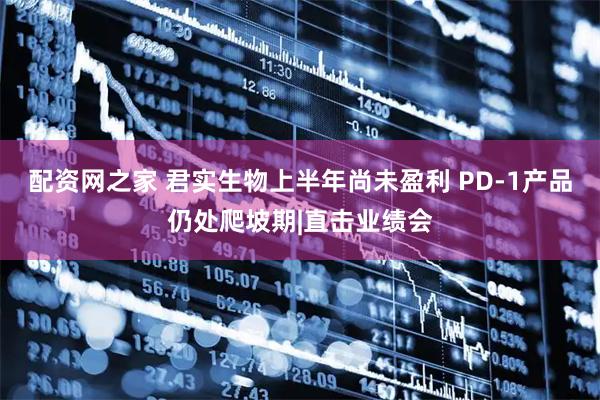 配资网之家 君实生物上半年尚未盈利 PD-1产品仍处爬坡期|直击业绩会