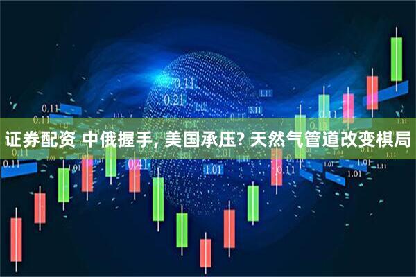 证券配资 中俄握手, 美国承压? 天然气管道改变棋局