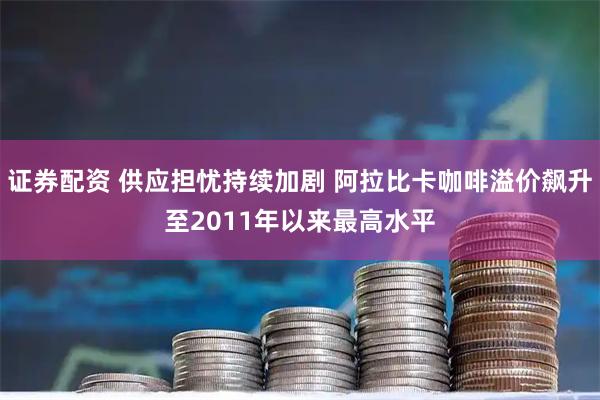证券配资 供应担忧持续加剧 阿拉比卡咖啡溢价飙升至2011年以来最高水平