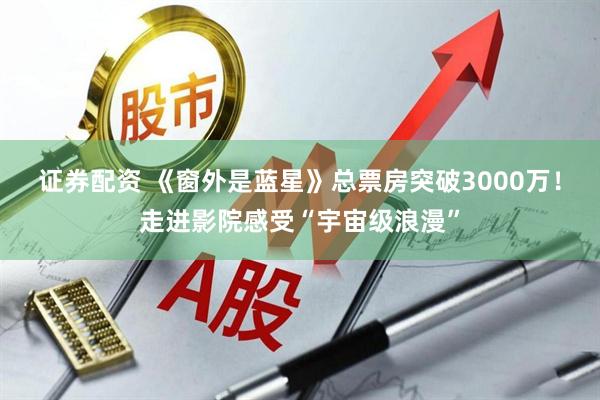 证券配资 《窗外是蓝星》总票房突破3000万！走进影院感受“宇宙级浪漫”