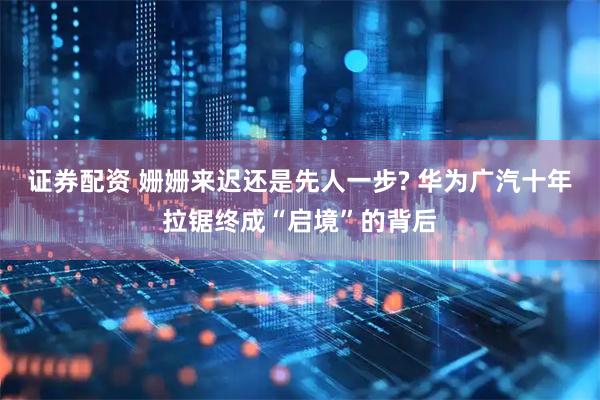 证券配资 姗姗来迟还是先人一步? 华为广汽十年拉锯终成“启境”的背后