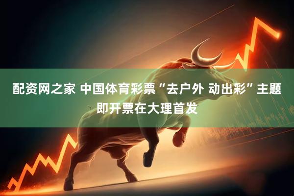 配资网之家 中国体育彩票“去户外 动出彩”主题即开票在大理首发