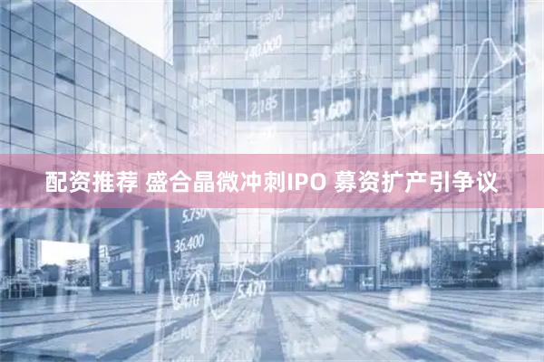 配资推荐 盛合晶微冲刺IPO 募资扩产引争议