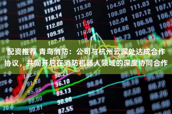 配资推荐 青鸟消防：公司与杭州云深处达成合作协议，共同开启在消防机器人领域的深度协同合作