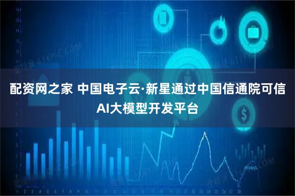 配资网之家 中国电子云·新星通过中国信通院可信AI大模型开发平台