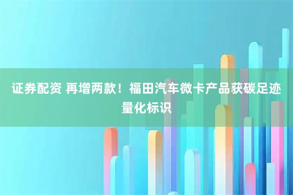 证券配资 再增两款！福田汽车微卡产品获碳足迹量化标识