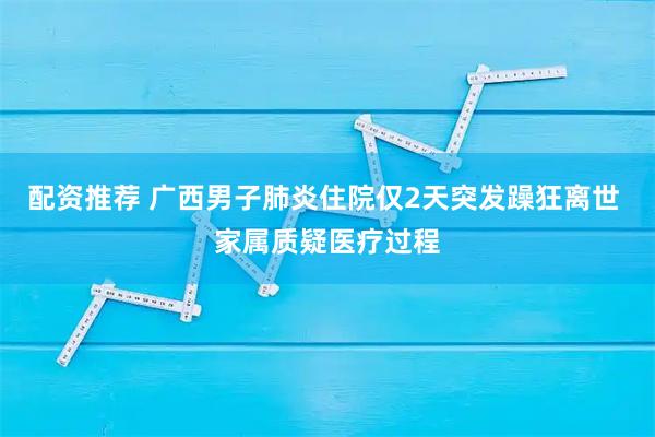 配资推荐 广西男子肺炎住院仅2天突发躁狂离世 家属质疑医疗过程