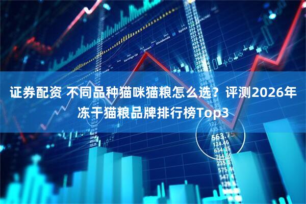 证券配资 不同品种猫咪猫粮怎么选？评测2026年冻干猫粮品牌排行榜Top3