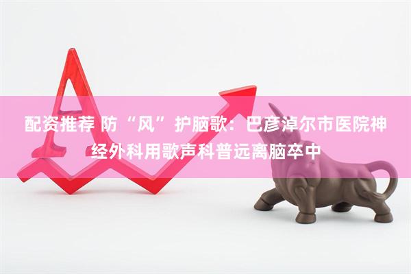配资推荐 防 “风” 护脑歌：巴彦淖尔市医院神经外科用歌声科普远离脑卒中