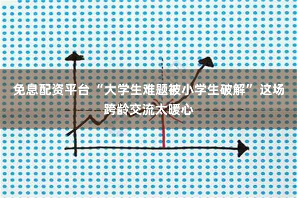 免息配资平台 “大学生难题被小学生破解” 这场跨龄交流太暖心