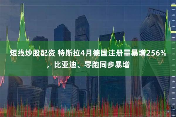 短线炒股配资 特斯拉4月德国注册量暴增256%，比亚迪、零跑同步暴增