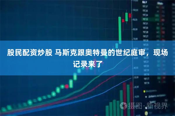股民配资炒股 马斯克跟奥特曼的世纪庭审，现场记录来了