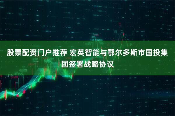 股票配资门户推荐 宏英智能与鄂尔多斯市国投集团签署战略协议