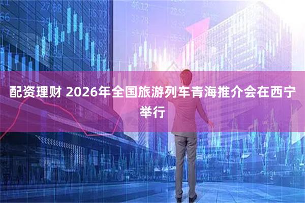 配资理财 2026年全国旅游列车青海推介会在西宁举行