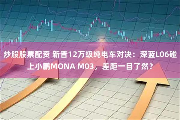 炒股股票配资 新晋12万级纯电车对决：深蓝L06碰上小鹏MONA M03，差距一目了然？