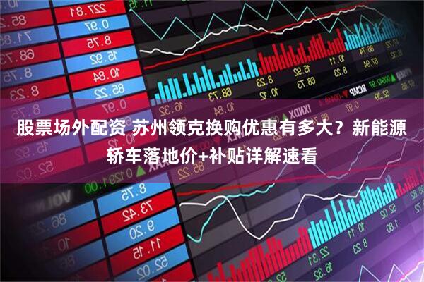股票场外配资 苏州领克换购优惠有多大？新能源轿车落地价+补贴详解速看