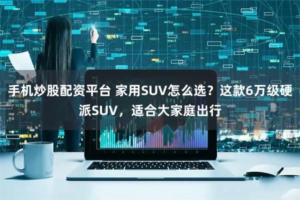 手机炒股配资平台 家用SUV怎么选?这款6万级硬派SUV,适合大家庭出行